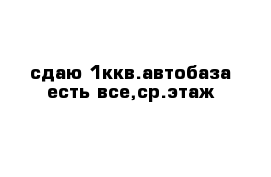 сдаю 1ккв.автобаза есть все,ср.этаж